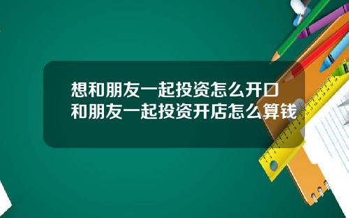 想和朋友一起投资怎么开口和朋友一起投资开店怎么算钱