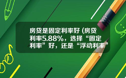 房贷是固定利率好 (房贷利率5.88%，选择“固定利率”好，还是“浮动利率”好？)