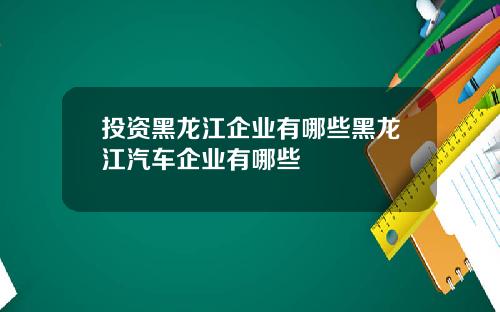 投资黑龙江企业有哪些黑龙江汽车企业有哪些