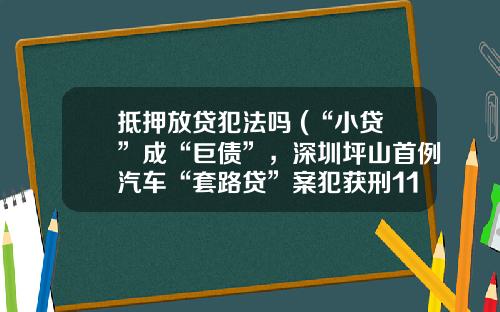 抵押放贷犯法吗 (“小贷”成“巨债”，深圳坪山首例汽车“套路贷”案犯获刑11年罚金10万)