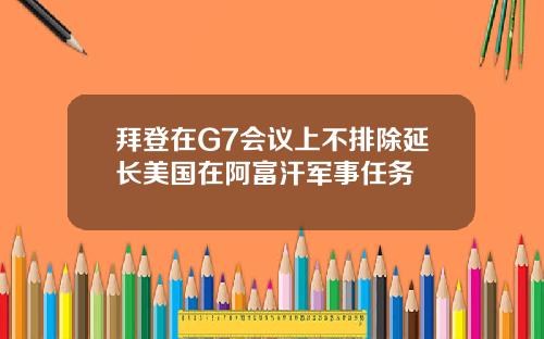拜登在G7会议上不排除延长美国在阿富汗军事任务