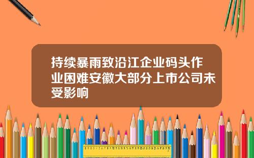 持续暴雨致沿江企业码头作业困难安徽大部分上市公司未受影响