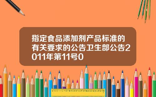 指定食品添加剂产品标准的有关要求的公告卫生部公告2011年第11号0