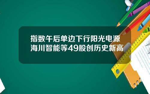 指数午后单边下行阳光电源海川智能等49股创历史新高