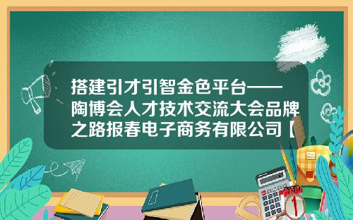 搭建引才引智金色平台——陶博会人才技术交流大会品牌之路报春电子商务有限公司【前列康】