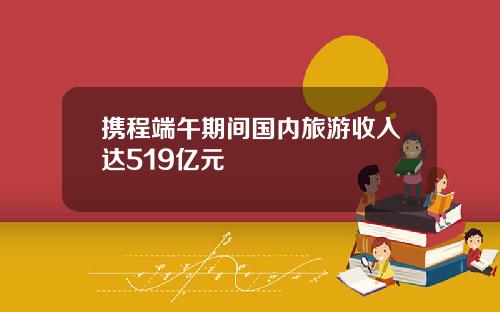 携程端午期间国内旅游收入达519亿元