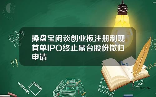 操盘宝闲谈创业板注册制现首单IPO终止晶台股份撤归申请