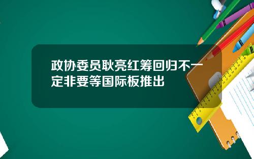 政协委员耿亮红筹回归不一定非要等国际板推出