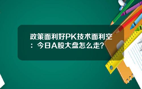 政策面利好PK技术面利空：今日A股大盘怎么走？