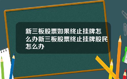 新三板股票如果终止挂牌怎么办新三板股票终止挂牌股民怎么办