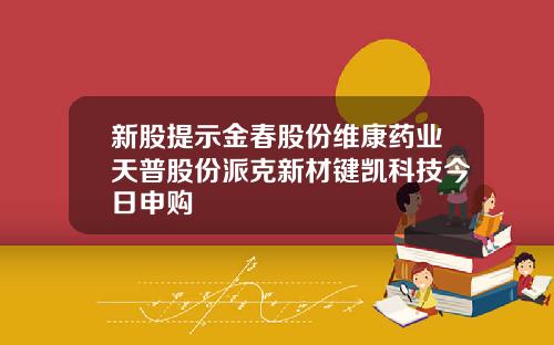 新股提示金春股份维康药业天普股份派克新材键凯科技今日申购