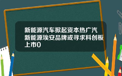 新能源汽车掀起资本热广汽新能源埃安品牌或寻求科创板上市0