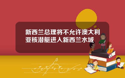 新西兰总理将不允许澳大利亚核潜艇进入新西兰水域