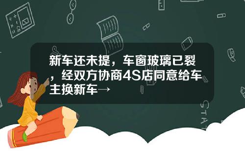 新车还未提，车窗玻璃已裂，经双方协商4S店同意给车主换新车→