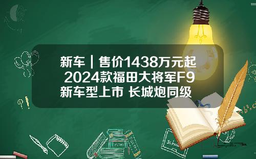 新车｜售价1438万元起 2024款福田大将军F9新车型上市 长城炮同级