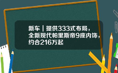 新车｜提供333式布局，全新现代帕里斯帝9座内饰，约合216万起