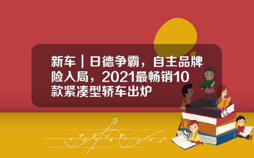 新车｜日德争霸，自主品牌险入局，2021最畅销10款紧凑型轿车出炉