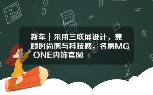 新车｜采用三联屏设计，兼顾时尚感与科技感，名爵MG ONE内饰官图