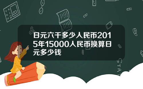 日元六千多少人民币2015年15000人民币换算日元多少钱