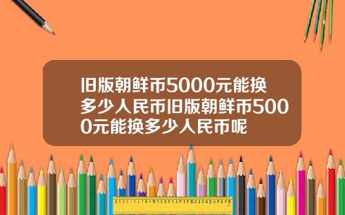 旧版朝鲜币5000元能换多少人民币旧版朝鲜币5000元能换多少人民币呢