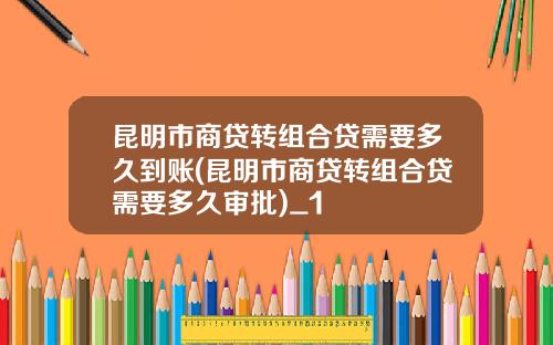 昆明市商贷转组合贷需要多久到账(昆明市商贷转组合贷需要多久审批)_1