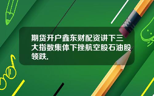 期货开户鑫东财配资讲下三大指数集体下挫航空股石油股领跌.