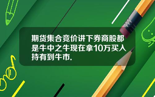 期货集合竞价讲下券商股都是牛中之牛现在拿10万买入持有到牛市.