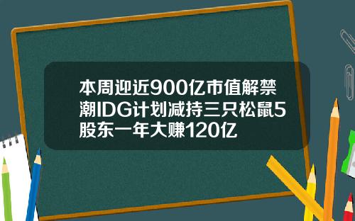 本周迎近900亿市值解禁潮IDG计划减持三只松鼠5股东一年大赚120亿