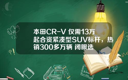 本田CR-V 仅需13万起合资紧凑型SUV标杆，热销300多万辆 闭眼选