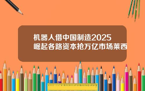 机器人借中国制造2025崛起各路资本抢万亿市场莱西