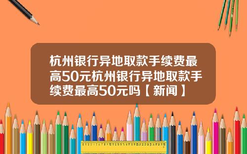 杭州银行异地取款手续费最高50元杭州银行异地取款手续费最高50元吗【新闻】