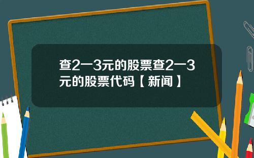 查2一3元的股票查2一3元的股票代码【新闻】