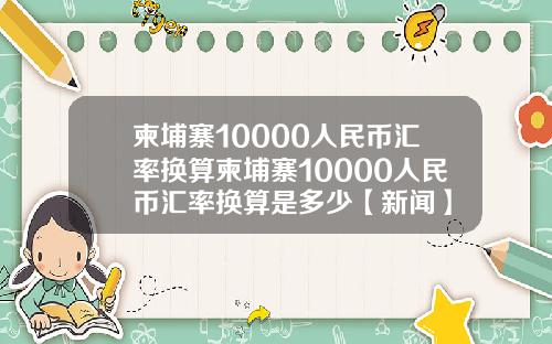 柬埔寨10000人民币汇率换算柬埔寨10000人民币汇率换算是多少【新闻】