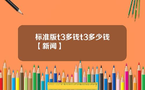 标准版t3多钱t3多少钱【新闻】