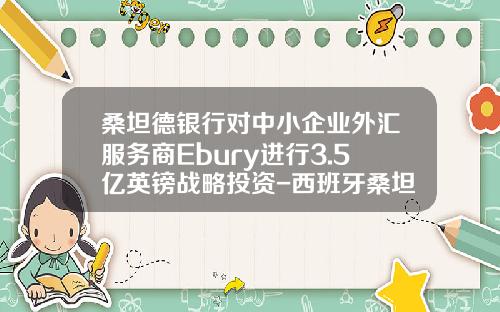 桑坦德银行对中小企业外汇服务商Ebury进行3.5亿英镑战略投资-西班牙桑坦德银行有限公司北京代表处