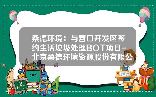 桑德环境：与营口开发区签约生活垃圾处理BOT项目-北京桑德环境资源股份有限公司