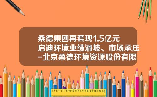 桑德集团再套现1.5亿元启迪环境业绩滑坡、市场承压-北京桑德环境资源股份有限公司