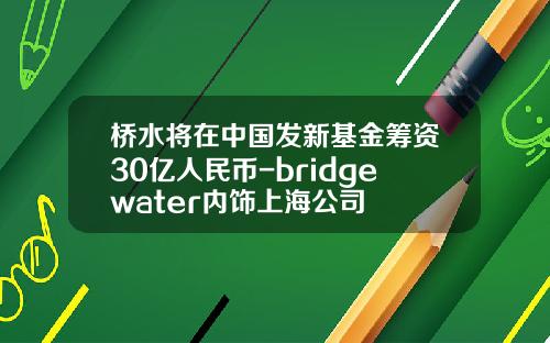 桥水将在中国发新基金筹资30亿人民币-bridgewater内饰上海公司
