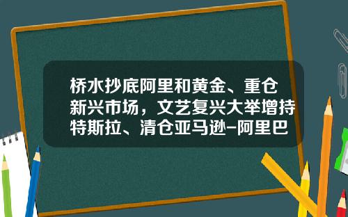 桥水抄底阿里和黄金、重仓新兴市场，文艺复兴大举增持特斯拉、清仓亚马逊-阿里巴巴基金