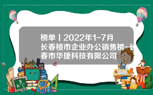 榜单丨2022年1-7月长春楼市企业办公销售榜-长春市华捷科技有限公司