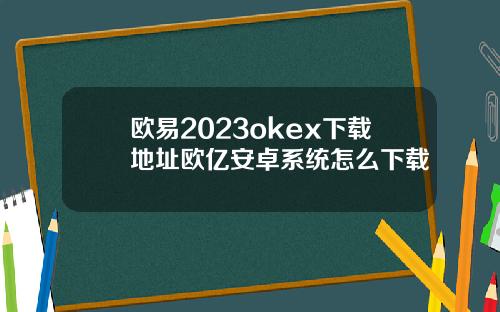 欧易2023okex下载地址欧亿安卓系统怎么下载