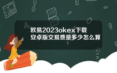 欧易2023okex下载安卓版交易费是多少怎么算