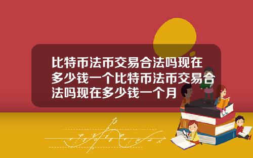 比特币法币交易合法吗现在多少钱一个比特币法币交易合法吗现在多少钱一个月