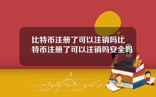 比特币注册了可以注销吗比特币注册了可以注销吗安全吗