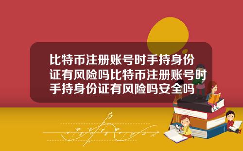 比特币注册账号时手持身份证有风险吗比特币注册账号时手持身份证有风险吗安全吗
