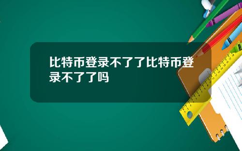 比特币登录不了了比特币登录不了了吗