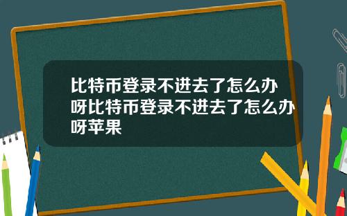 比特币登录不进去了怎么办呀比特币登录不进去了怎么办呀苹果