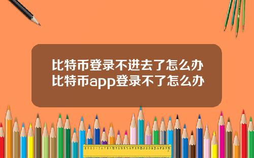 比特币登录不进去了怎么办比特币app登录不了怎么办