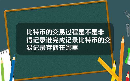 比特币的交易过程是不是非得记录谁完成记录比特币的交易记录存储在哪里