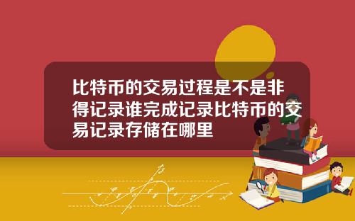 比特币的交易过程是不是非得记录谁完成记录比特币的交易记录存储在哪里